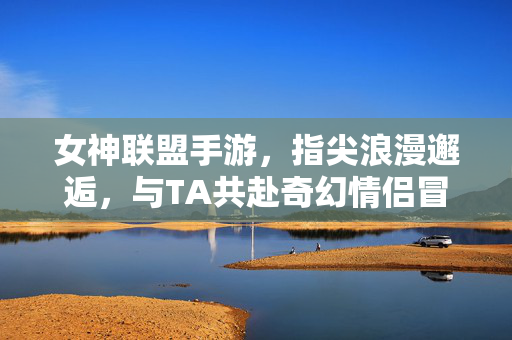 女神联盟手游,指尖浪漫邂逅,与TA共赴奇幻情侣冒险 女神联盟手游,指尖浪漫邂逅,与TA共赴奇幻情侣冒险