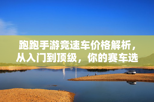 跑跑手游竞速车价格解析,从入门到顶级,你的赛车选择与预算指南 跑跑手游竞速车价格解析,从入门到顶级,你的赛车选择与预算指南