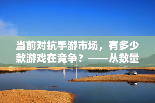 当前对抗手游市场,有多少款游戏在竞争?——从数量维度看行业格局与玩家选择 当前对抗手游市场,有多少款游戏在竞争?——从数量维度看行业格局与玩家选择