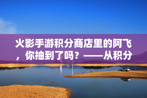 火影手游积分商店里的阿飞,你抽到了吗?——从积分商店入手,解锁鸣人羁绊的新篇章 火影手游积分商店里的阿飞,你抽到了吗?——从积分商店入手,解锁鸣人羁绊的新篇章