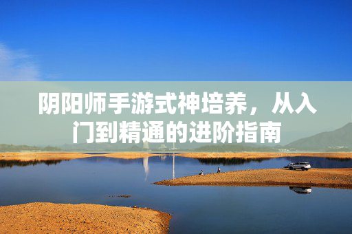 阴阳师手游式神培养,从入门到精通的进阶指南 阴阳师手游式神培养,从入门到精通的进阶指南