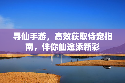 寻仙手游,高效获取侍宠指南,伴你仙途添新彩 寻仙手游,高效获取侍宠指南,伴你仙途添新彩