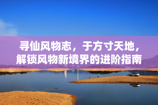 寻仙风物志,于方寸天地,解锁风物新境界的进阶指南 寻仙风物志,于方寸天地,解锁风物新境界的进阶指南