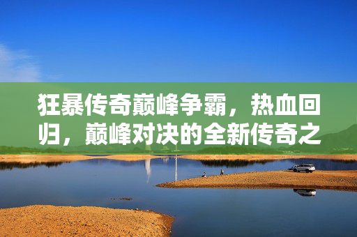 狂暴传奇巅峰争霸,热血回归,巅峰对决的全新传奇之旅 狂暴传奇巅峰争霸,热血回归,巅峰对决的全新传奇之旅