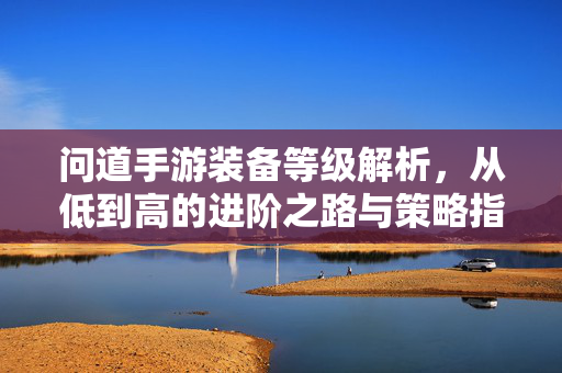 问道手游装备等级解析,从低到高的进阶之路与策略指南 问道手游装备等级解析,从低到高的进阶之路与策略指南