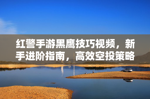 红警手游黑鹰技巧视频,新手进阶指南,高效空投策略解析 红警手游黑鹰技巧视频,新手进阶指南,高效空投策略解析