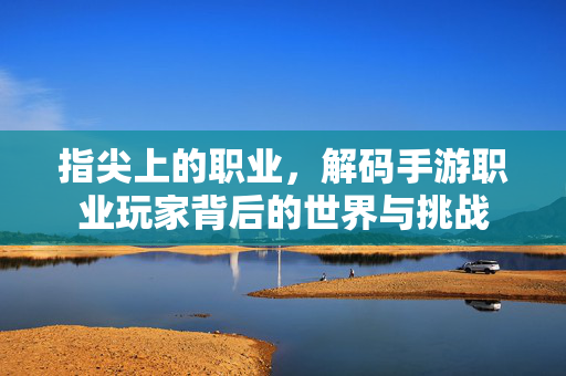 指尖上的职业,解码手游职业玩家背后的世界与挑战 指尖上的职业,解码手游职业玩家背后的世界与挑战