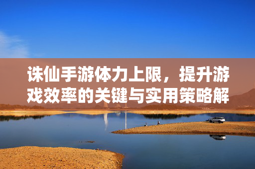 诛仙手游体力上限,提升游戏效率的关键与实用策略解析 诛仙手游体力上限,提升游戏效率的关键与实用策略解析