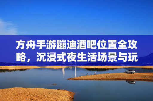 方舟手游蹦迪酒吧位置全攻略,沉浸式夜生活场景与玩法解析 方舟手游蹦迪酒吧位置全攻略,沉浸式夜生活场景与玩法解析