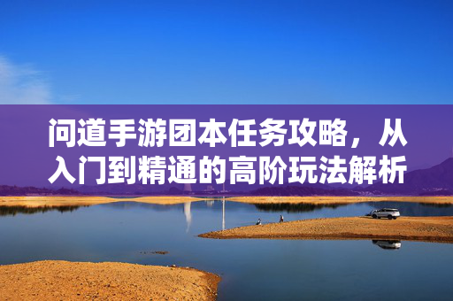问道手游团本任务攻略,从入门到精通的高阶玩法解析与团队协作指南 问道手游团本任务攻略,从入门到精通的高阶玩法解析与团队协作指南