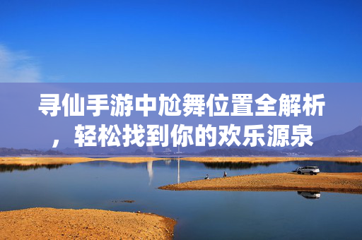 寻仙手游中尬舞位置全解析,轻松找到你的欢乐源泉 寻仙手游中尬舞位置全解析,轻松找到你的欢乐源泉