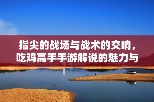 指尖的战场与战术的交响,吃鸡高手手游解说的魅力与深度解析 指尖的战场与战术的交响,吃鸡高手手游解说的魅力与深度解析