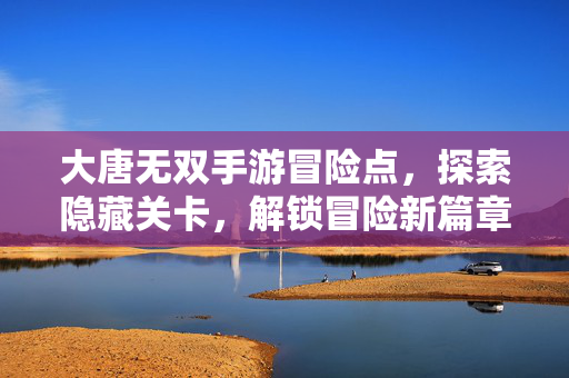 大唐无双手游冒险点,探索隐藏关卡,解锁冒险新篇章 大唐无双手游冒险点,探索隐藏关卡,解锁冒险新篇章