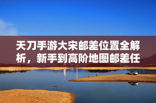 天刀手游大宋邮差位置全解析,新手到高阶地图邮差任务点指南 天刀手游大宋邮差位置全解析,新手到高阶地图邮差任务点指南