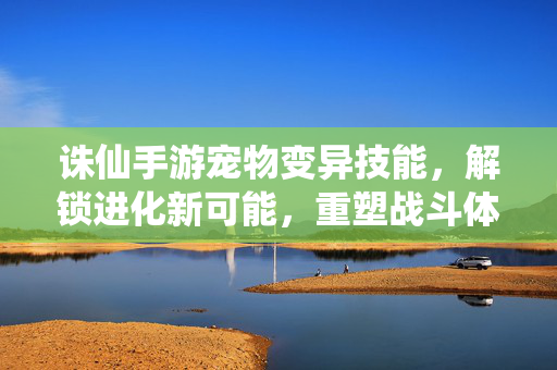 诛仙手游宠物变异技能,解锁进化新可能,重塑战斗体验 诛仙手游宠物变异技能,解锁进化新可能,重塑战斗体验