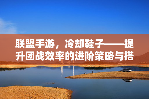 联盟手游,冷却鞋子——提升团战效率的进阶策略与搭配技巧 联盟手游,冷却鞋子——提升团战效率的进阶策略与搭配技巧