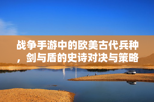 战争手游中的欧美古代兵种,剑与盾的史诗对决与策略演变 战争手游中的欧美古代兵种,剑与盾的史诗对决与策略演变