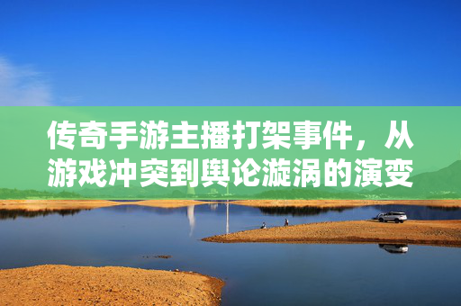 传奇手游主播打架事件,从游戏冲突到舆论漩涡的演变与反思 传奇手游主播打架事件,从游戏冲突到舆论漩涡的演变与反思