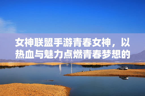 女神联盟手游青春女神,以热血与魅力点燃青春梦想的璀璨篇章 女神联盟手游青春女神,以热血与魅力点燃青春梦想的璀璨篇章