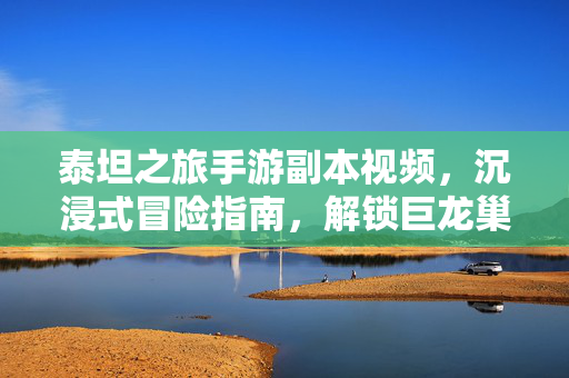 泰坦之旅手游副本视频,沉浸式冒险指南,解锁巨龙巢穴的隐藏策略与团队协作精髓 泰坦之旅手游副本视频,沉浸式冒险指南,解锁巨龙巢穴的隐藏策略与团队协作精髓