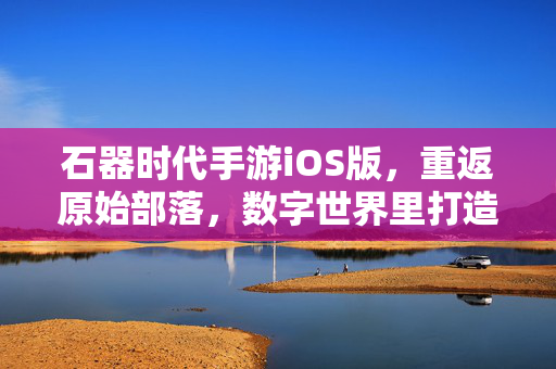 石器时代手游iOS版,重返原始部落,数字世界里打造属于你的部落文明 石器时代手游iOS版,重返原始部落,数字世界里打造属于你的部落文明