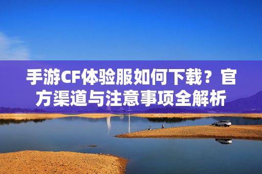 手游CF体验服如何下载?官方渠道与注意事项全解析 手游CF体验服如何下载?官方渠道与注意事项全解析