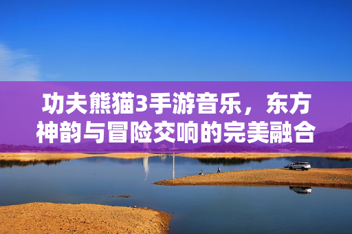 功夫熊猫3手游音乐,东方神韵与冒险交响的完美融合 功夫熊猫3手游音乐,东方神韵与冒险交响的完美融合