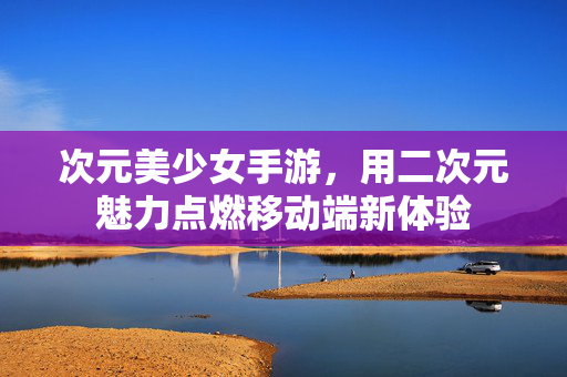 次元美少女手游,用二次元魅力点燃移动端新体验 次元美少女手游,用二次元魅力点燃移动端新体验
