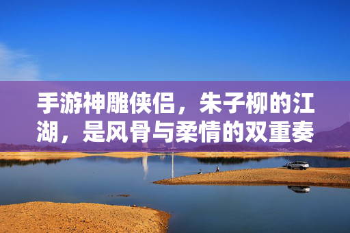 手游神雕侠侣,朱子柳的江湖,是风骨与柔情的双重奏——当经典角色在数字世界中重焕生机 手游神雕侠侣,朱子柳的江湖,是风骨与柔情的双重奏——当经典角色在数字世界中重焕生机