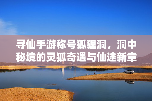 寻仙手游称号狐狸洞,洞中秘境的灵狐奇遇与仙途新章 寻仙手游称号狐狸洞,洞中秘境的灵狐奇遇与仙途新章