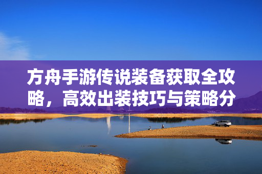 方舟手游传说装备获取全攻略,高效出装技巧与策略分享 方舟手游传说装备获取全攻略,高效出装技巧与策略分享