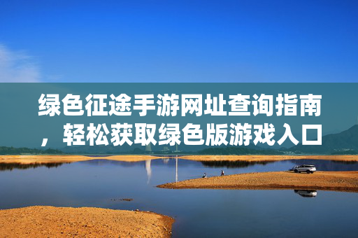 绿色征途手游网址查询指南,轻松获取绿色版游戏入口 绿色征途手游网址查询指南,轻松获取绿色版游戏入口