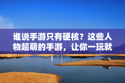 谁说手游只有硬核?这些人物超萌的手游,让你一玩就停不下来! 谁说手游只有硬核?这些人物超萌的手游,让你一玩就停不下来!