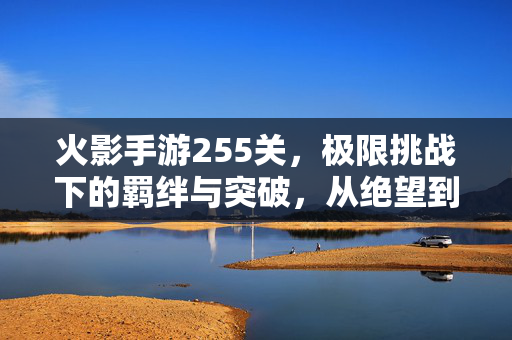 火影手游255关,极限挑战下的羁绊与突破,从绝望到希望的全过程解析 火影手游255关,极限挑战下的羁绊与突破,从绝望到希望的全过程解析