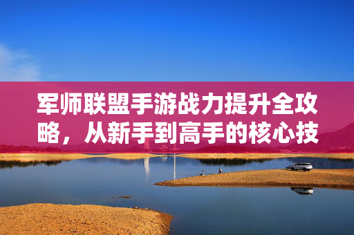 军师联盟手游战力提升全攻略,从新手到高手的核心技巧解析 军师联盟手游战力提升全攻略,从新手到高手的核心技巧解析