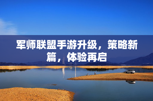 军师联盟手游升级,策略新篇,体验再启 军师联盟手游升级,策略新篇,体验再启
