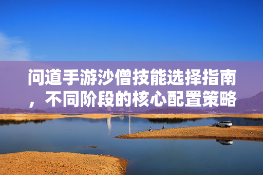 问道手游沙僧技能选择指南,不同阶段的核心配置策略 问道手游沙僧技能选择指南,不同阶段的核心配置策略