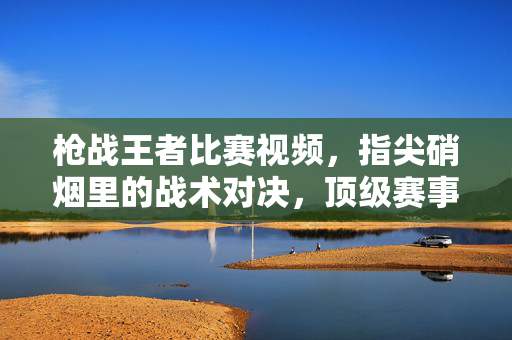 枪战王者比赛视频,指尖硝烟里的战术对决,顶级赛事的激情回响与技巧解码 枪战王者比赛视频,指尖硝烟里的战术对决,顶级赛事的激情回响与技巧解码