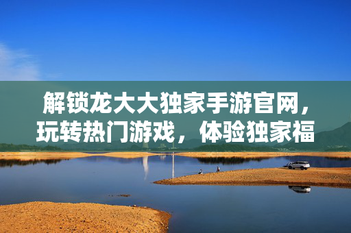 解锁龙大大独家手游官网,玩转热门游戏,体验独家福利与极致玩法! 解锁龙大大独家手游官网,玩转热门游戏,体验独家福利与极致玩法!