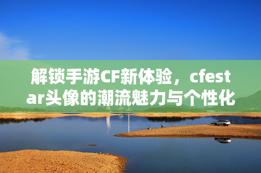 解锁手游CF新体验，cfestar头像的潮流魅力与个性化表达