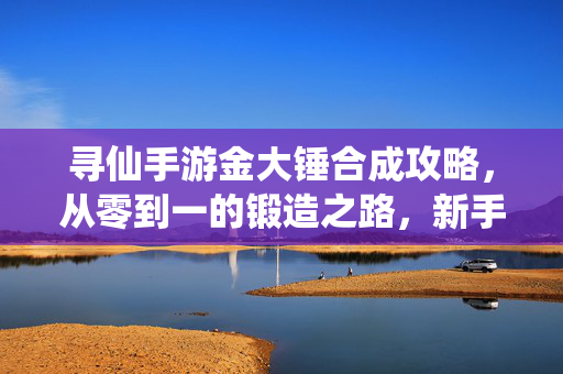 寻仙手游金大锤合成攻略,从零到一的锻造之路,新手也能轻松上手! 寻仙手游金大锤合成攻略,从零到一的锻造之路,新手也能轻松上手!
