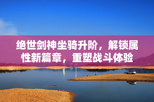 绝世剑神坐骑升阶，解锁属性新篇章，重塑战斗体验