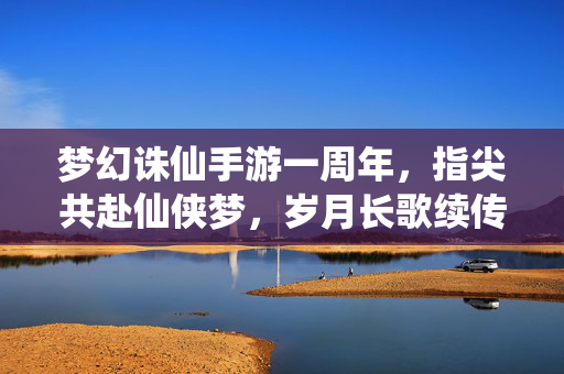 梦幻诛仙手游一周年,指尖共赴仙侠梦,岁月长歌续传奇 梦幻诛仙手游一周年,指尖共赴仙侠梦,岁月长歌续传奇
