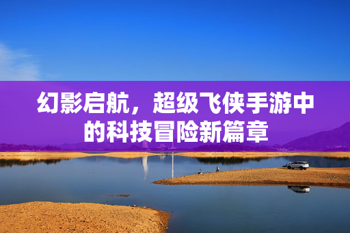 幻影启航,超级飞侠手游中的科技冒险新篇章 幻影启航,超级飞侠手游中的科技冒险新篇章