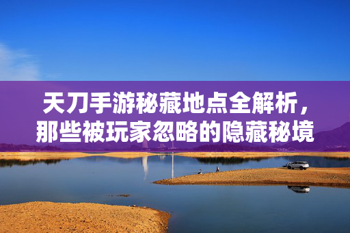 天刀手游秘藏地点全解析,那些被玩家忽略的隐藏秘境 天刀手游秘藏地点全解析,那些被玩家忽略的隐藏秘境