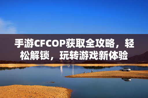 手游CFCOP获取全攻略，轻松解锁，玩转游戏新体验