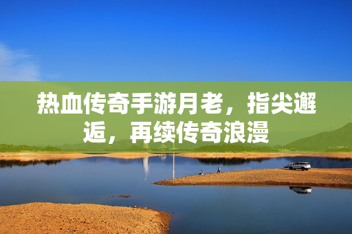 热血传奇手游月老,指尖邂逅,再续传奇浪漫 热血传奇手游月老,指尖邂逅,再续传奇浪漫