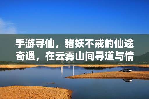 手游寻仙,猪妖不戒的仙途奇遇,在云雾山间寻道与情缘 手游寻仙,猪妖不戒的仙途奇遇,在云雾山间寻道与情缘