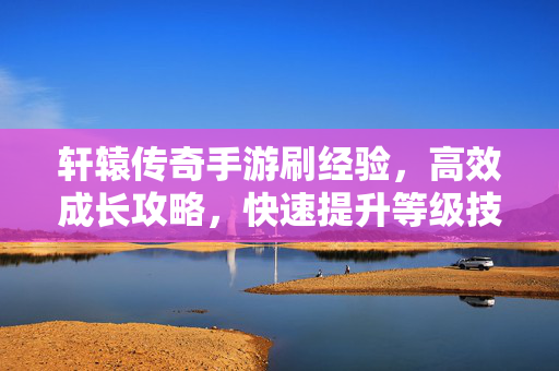 轩辕传奇手游刷经验,高效成长攻略,快速提升等级技巧全解析 轩辕传奇手游刷经验,高效成长攻略,快速提升等级技巧全解析