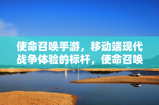 使命召唤手游，移动端现代战争体验的标杆，使命召唤手游究竟如何？深度解析